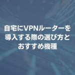 自宅にVPNルーターを導入する際の、選び方とおすすめ機種