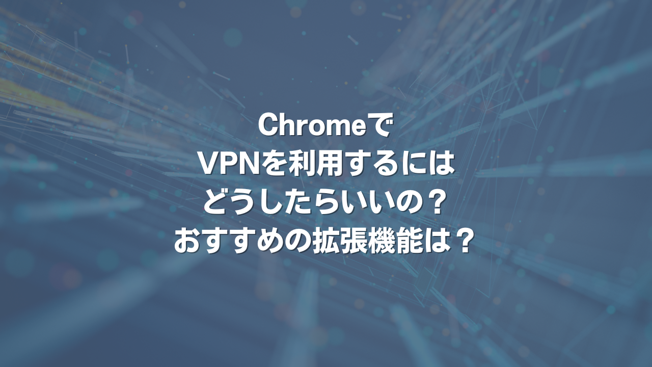 ChromeでVPNを利用するにはどうしたらいいの？おすすめの拡張機能は？