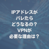 IPアドレスがバレたらどうなるの？ VPNが必要な理由は？