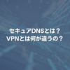 セキュアDNSとは? VPNとは何が違うの？