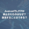 AndroidでL2TPが廃止されたのはなぜ？ 復活することはできる？