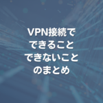 VPN接続で、できること・できないことのまとめ