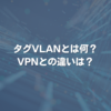 タグVLANとは何？ VPNとの違いは？