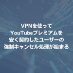 VPNを使ってYouTubeプレミアムを安く契約したユーザーの強制キャンセル処理が始まる