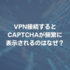 VPN接続するとCAPTCHAが頻繁に表示されるのはなぜ？