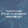 Torでファイルをダウンロードしたらばれる？ VPNとの違いは？