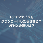 Torでファイルをダウンロードしたらばれる？ VPNとの違いは？