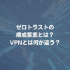 ゼロトラストの構成要素とは？ VPNとは何が違う？