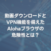 動画ダウロードとVPN機能を備えたAlohaブラウザの危険性とは？