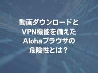 動画ダウロードとVPN機能を備えたAlohaブラウザの危険性とは？