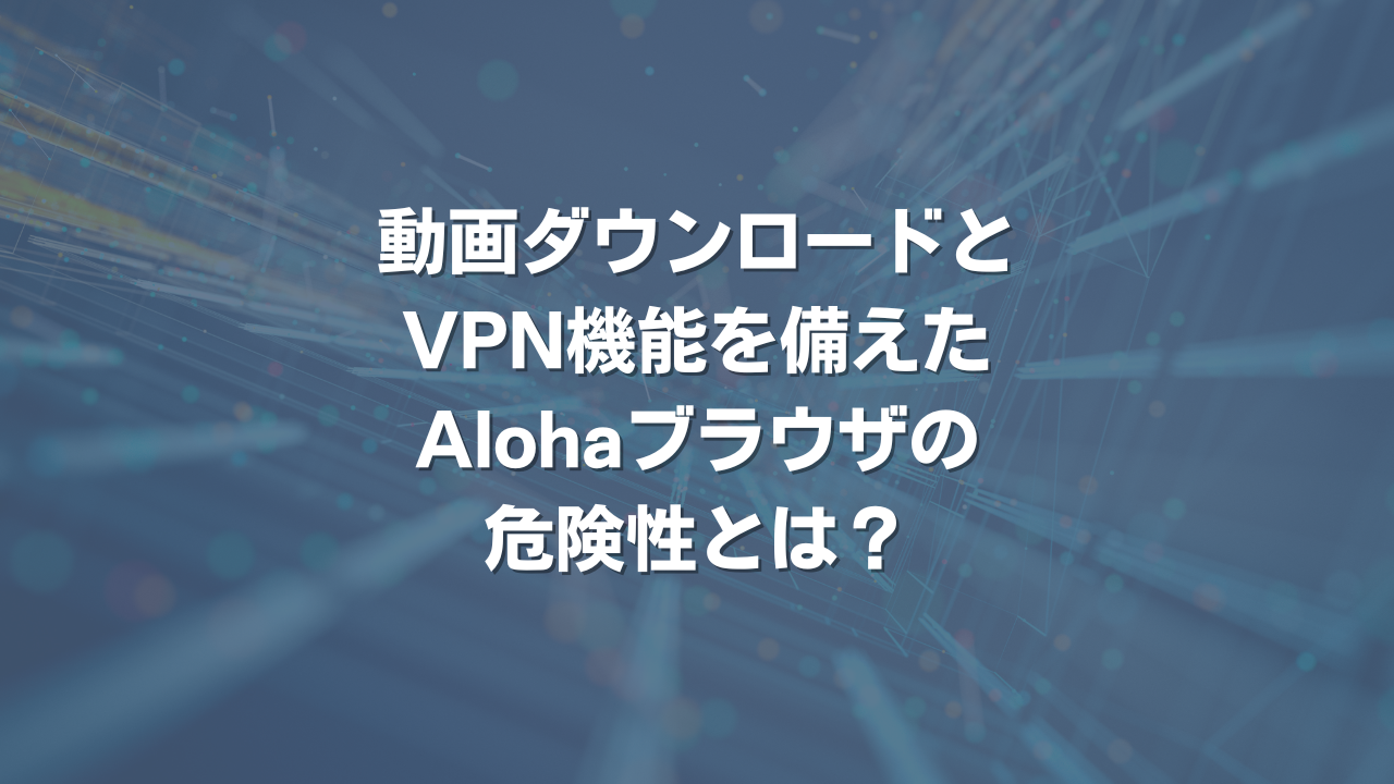 動画ダウロードとVPN機能を備えたAlohaブラウザの危険性とは？