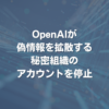 OpenAIが偽情報を拡散する秘密組織のアカウントを停止