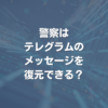 警察はテレグラムのメッセージを復元できる？