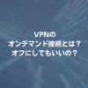 VPNのオンデマンド接続とは？ オフにしてもいいの？