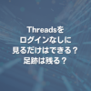 Threadsをログインなしに見るだけはできる？足跡は残る？