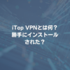 iTop VPNとは何？勝手にインストールされた？