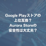 Google Playストアの上位互換？Aurora Storeの安全性は大丈夫？