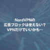 NordVPNの広告ブロックは使えない？VPNだけでいいかも⋯