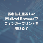 匿名性を重視したMullvad Browserでフィンガープリントを防げる？