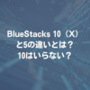 BlueStacks 10（X）と5の違いとは？ 10はいらない？