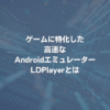 ゲームに特化した高速なAndroidエミュレーター LDPlayerとは