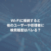 Wi-Fiに接続すると、他のユーザーや管理者に検索履歴はバレる？