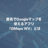 匿名でGoogleマップを使えるアプリ「GMaps WV」とは