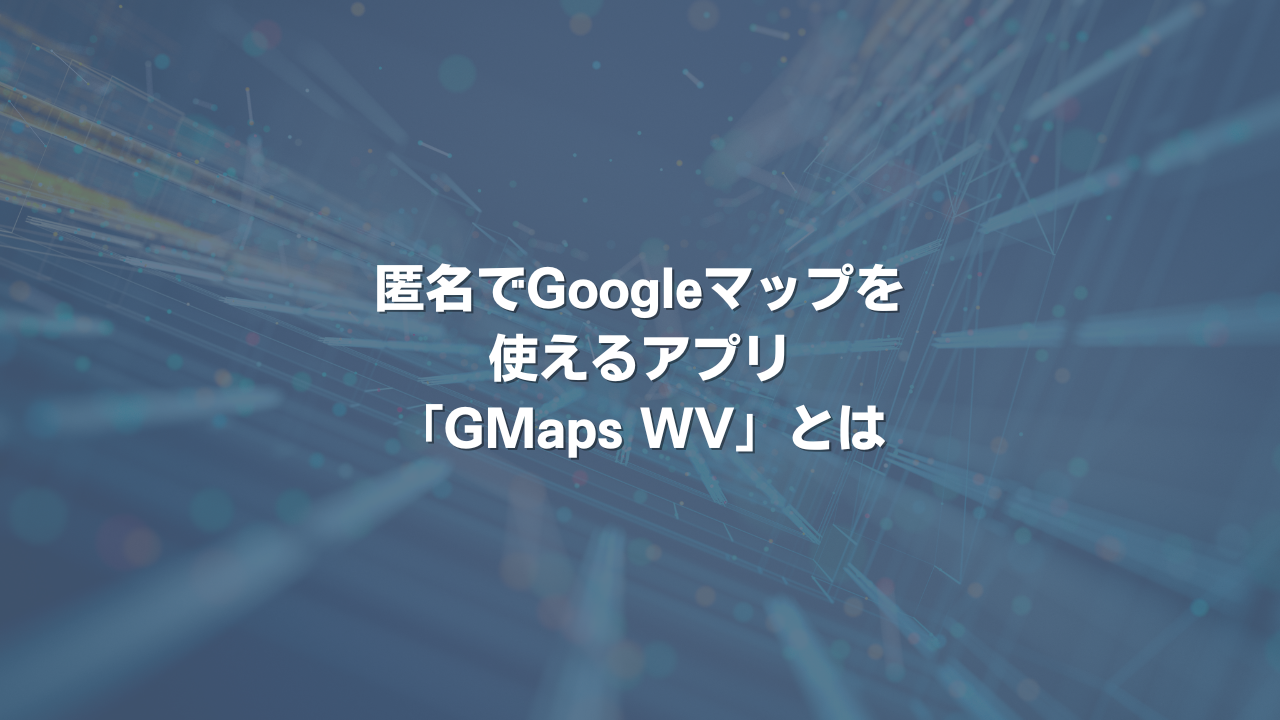 匿名でGoogleマップを使えるアプリ「GMaps WV」とは
