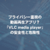 プライバシー重視の動画再生アプリ？ VLC media playerの安全性と危険性