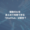 複数のAIをまとめて利用できる「ChatHub」は安全？