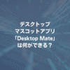 デスクトップマスコットアプリ「Desktop Mate」は何ができる？