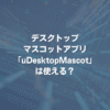 デスクトップマスコットアプリ「uDesktopMascot」は使える？